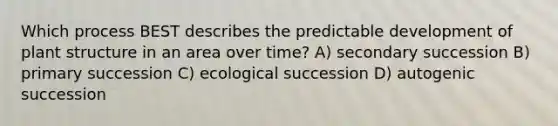 Which process BEST describes the predictable development of plant structure in an area over time? A) secondary succession B) primary succession C) ecological succession D) autogenic succession