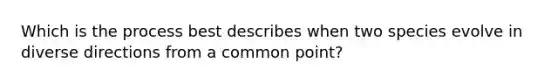 Which is the process best describes when two species evolve in diverse directions from a common point?