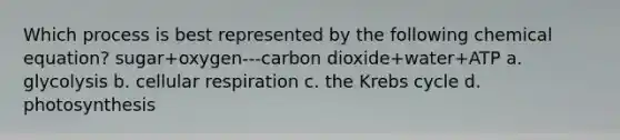 Which process is best represented by the following chemical equation? sugar+oxygen---carbon dioxide+water+ATP a. glycolysis b. cellular respiration c. the Krebs cycle d. photosynthesis