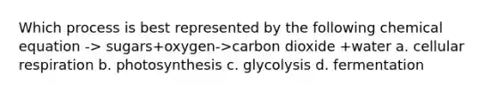 Which process is best represented by the following chemical equation -> sugars+oxygen->carbon dioxide +water a. cellular respiration b. photosynthesis c. glycolysis d. fermentation