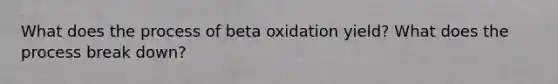 What does the process of beta oxidation yield? What does the process break down?