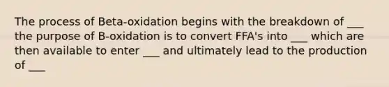 The process of Beta-oxidation begins with the breakdown of ___ the purpose of B-oxidation is to convert FFA's into ___ which are then available to enter ___ and ultimately lead to the production of ___