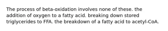 The process of beta-oxidation involves none of these. the addition of oxygen to a fatty acid. breaking down stored triglycerides to FFA. the breakdown of a fatty acid to acetyl-CoA.