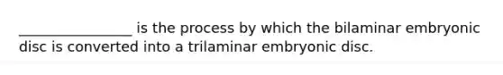 ________________ is the process by which the bilaminar embryonic disc is converted into a trilaminar embryonic disc.