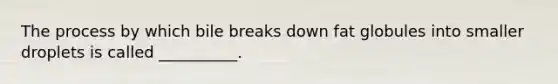 The process by which bile breaks down fat globules into smaller droplets is called __________.
