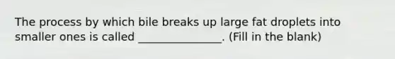 The process by which bile breaks up large fat droplets into smaller ones is called _______________. (Fill in the blank)
