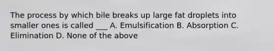 The process by which bile breaks up large fat droplets into smaller ones is called ___ A. Emulsification B. Absorption C. Elimination D. None of the above