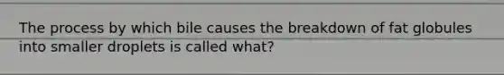 The process by which bile causes the breakdown of fat globules into smaller droplets is called what?