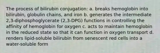 The process of bilirubin conjugation: a. breaks hemoglobin into bilirubin, globulin chains, and iron b. generates the intermediate 2,3-diphosphoglycerate (2,3-DPG) functions in controlling the affinity of hemoglobin for oxygen c. acts to maintain hemoglobin in the reduced state so that it can function in oxygen transport d. renders lipid-soluble bilirubin from senescent red cells into a water-soluble form