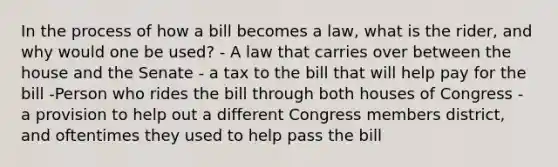 In the process of how a bill becomes a law, what is the rider, and why would one be used? - A law that carries over between the house and the Senate - a tax to the bill that will help pay for the bill -Person who rides the bill through both houses of Congress - a provision to help out a different Congress members district, and oftentimes they used to help pass the bill