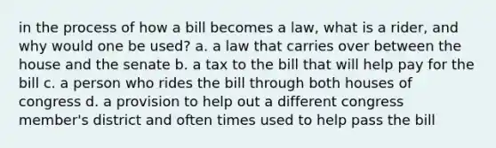 in the process of how a bill becomes a law, what is a rider, and why would one be used? a. a law that carries over between the house and the senate b. a tax to the bill that will help pay for the bill c. a person who rides the bill through both houses of congress d. a provision to help out a different congress member's district and often times used to help pass the bill