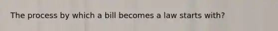 The process by which a bill becomes a law starts with?