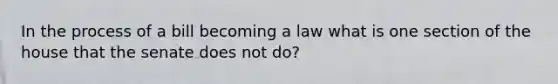 In the process of a bill becoming a law what is one section of the house that the senate does not do?