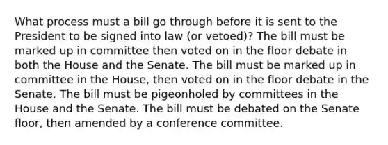 What process must a bill go through before it is sent to the President to be signed into law (or vetoed)? The bill must be marked up in committee then voted on in the floor debate in both the House and the Senate. The bill must be marked up in committee in the House, then voted on in the floor debate in the Senate. The bill must be pigeonholed by committees in the House and the Senate. The bill must be debated on the Senate floor, then amended by a conference committee.