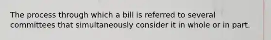 The process through which a bill is referred to several committees that simultaneously consider it in whole or in part.