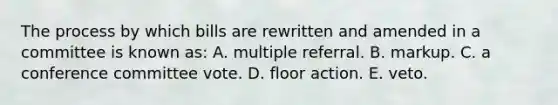 The process by which bills are rewritten and amended in a committee is known as: A. multiple referral. B. markup. C. a conference committee vote. D. floor action. E. veto.