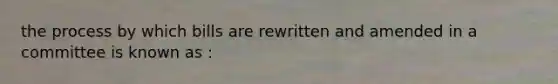 the process by which bills are rewritten and amended in a committee is known as :