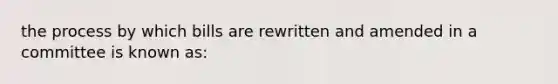 the process by which bills are rewritten and amended in a committee is known as: