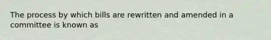 The process by which bills are rewritten and amended in a committee is known as