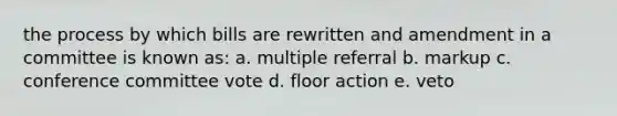 the process by which bills are rewritten and amendment in a committee is known as: a. multiple referral b. markup c. conference committee vote d. floor action e. veto