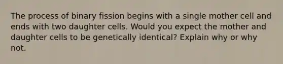 The process of binary fission begins with a single mother cell and ends with two daughter cells. Would you expect the mother and daughter cells to be genetically identical? Explain why or why not.