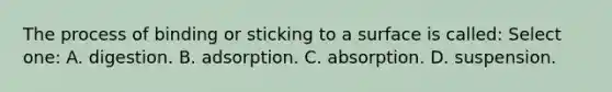 The process of binding or sticking to a surface is called: Select one: A. digestion. B. adsorption. C. absorption. D. suspension.