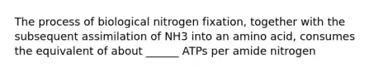 The process of biological nitrogen fixation, together with the subsequent assimilation of NH3 into an amino acid, consumes the equivalent of about ______ ATPs per amide nitrogen