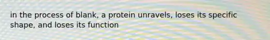 in the process of blank, a protein unravels, loses its specific shape, and loses its function