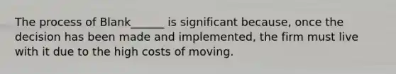 The process of Blank______ is significant because, once the decision has been made and implemented, the firm must live with it due to the high costs of moving.