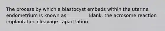 The process by which a blastocyst embeds within the uterine endometrium is known as _________Blank. the acrosome reaction implantation cleavage capacitation