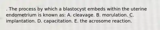 . The process by which a blastocyst embeds within the uterine endometrium is known as: A. cleavage. B. morulation. C. implantation. D. capacitation. E. the acrosome reaction.