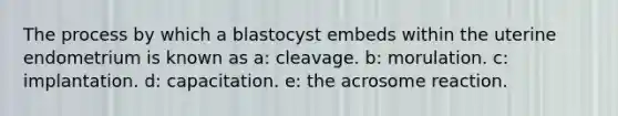 The process by which a blastocyst embeds within the uterine endometrium is known as a: cleavage. b: morulation. c: implantation. d: capacitation. e: the acrosome reaction.