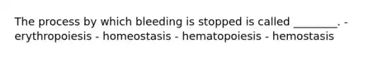 The process by which bleeding is stopped is called ________. - erythropoiesis - homeostasis - hematopoiesis - hemostasis