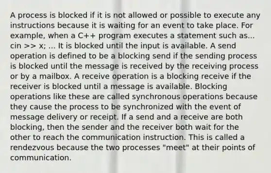 A process is blocked if it is not allowed or possible to execute any instructions because it is waiting for an event to take place. For example, when a C++ program executes a statement such as... cin >> x; ... It is blocked until the input is available. A send operation is defined to be a blocking send if the sending process is blocked until the message is received by the receiving process or by a mailbox. A receive operation is a blocking receive if the receiver is blocked until a message is available. Blocking operations like these are called synchronous operations because they cause the process to be synchronized with the event of message delivery or receipt. If a send and a receive are both blocking, then the sender and the receiver both wait for the other to reach the communication instruction. This is called a rendezvous because the two processes "meet" at their points of communication.