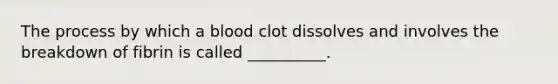 The process by which a blood clot dissolves and involves the breakdown of fibrin is called __________.