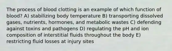 The process of blood clotting is an example of which function of blood? A) stabilizing body temperature B) transporting dissolved gases, nutrients, hormones, and metabolic wastes C) defending against toxins and pathogens D) regulating the pH and ion composition of interstitial fluids throughout the body E) restricting fluid losses at injury sites