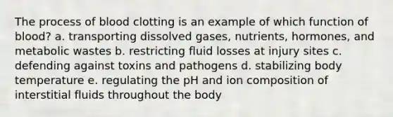 The process of blood clotting is an example of which function of blood? a. transporting dissolved gases, nutrients, hormones, and metabolic wastes b. restricting fluid losses at injury sites c. defending against toxins and pathogens d. stabilizing body temperature e. regulating the pH and ion composition of interstitial fluids throughout the body