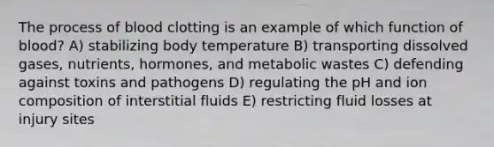 The process of blood clotting is an example of which function of blood? A) stabilizing body temperature B) transporting dissolved gases, nutrients, hormones, and metabolic wastes C) defending against toxins and pathogens D) regulating the pH and ion composition of interstitial fluids E) restricting fluid losses at injury sites