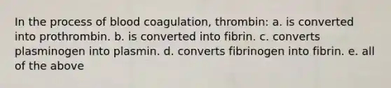 In the process of blood coagulation, thrombin: a. is converted into prothrombin. b. is converted into fibrin. c. converts plasminogen into plasmin. d. converts fibrinogen into fibrin. e. all of the above