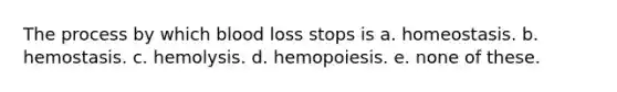 The process by which blood loss stops is a. homeostasis. b. hemostasis. c. hemolysis. d. hemopoiesis. e. none of these.