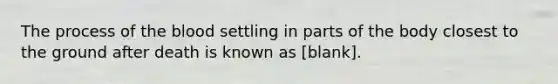 The process of the blood settling in parts of the body closest to the ground after death is known as [blank].