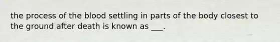 the process of the blood settling in parts of the body closest to the ground after death is known as ___.