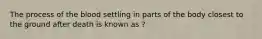 The process of the blood settling in parts of the body closest to the ground after death is known as ?