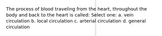 The process of blood traveling from the heart, throughout the body and back to the heart is called: Select one: a. vein circulation b. local circulation c. arterial circulation d. general circulation