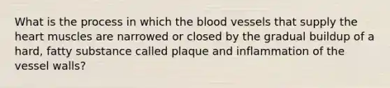 What is the process in which the blood vessels that supply the heart muscles are narrowed or closed by the gradual buildup of a hard, fatty substance called plaque and inflammation of the vessel walls?