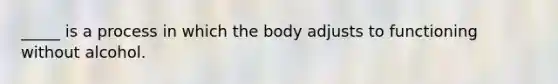 _____ is a process in which the body adjusts to functioning without alcohol.