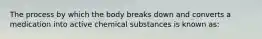 The process by which the body breaks down and converts a medication into active chemical substances is known as: