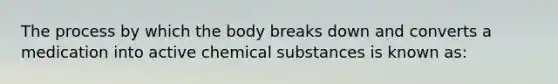 The process by which the body breaks down and converts a medication into active chemical substances is known as: