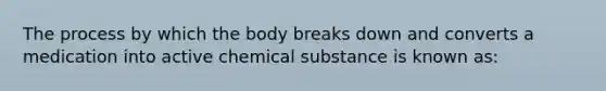 The process by which the body breaks down and converts a medication into active chemical substance is known as: