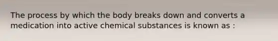 The process by which the body breaks down and converts a medication into active chemical substances is known as :